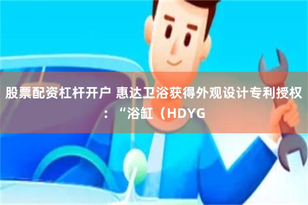 股票配资杠杆开户 惠达卫浴获得外观设计专利授权：“浴缸（HDYG