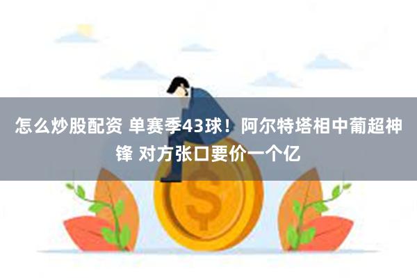 怎么炒股配资 单赛季43球！阿尔特塔相中葡超神锋 对方张口要价一个亿