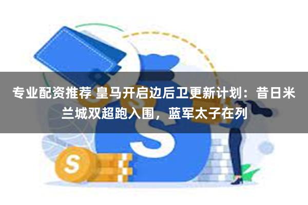 专业配资推荐 皇马开启边后卫更新计划：昔日米兰城双超跑入围，蓝军太子在列