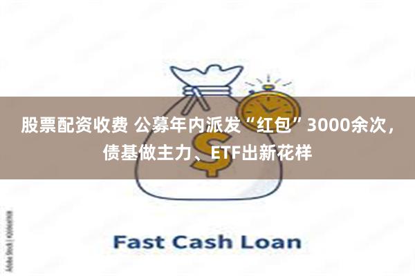 股票配资收费 公募年内派发“红包”3000余次，债基做主力、ETF出新花样