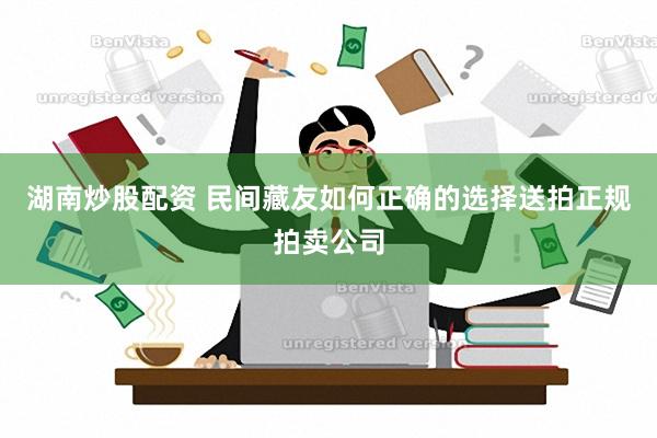 湖南炒股配资 民间藏友如何正确的选择送拍正规拍卖公司