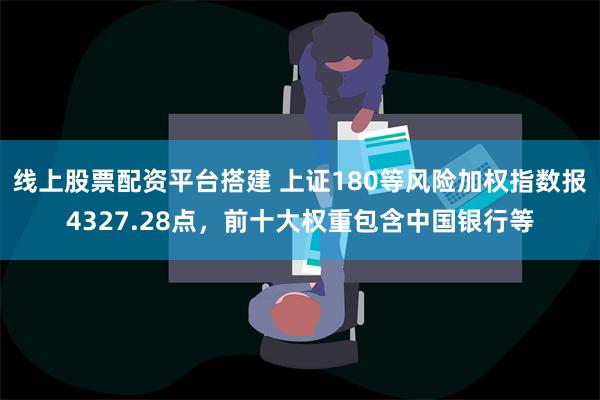 线上股票配资平台搭建 上证180等风险加权指数报4327.28点，前十大权重包含中国银行等