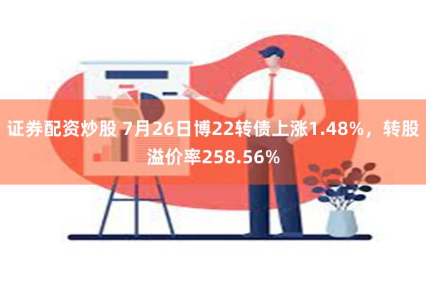 证券配资炒股 7月26日博22转债上涨1.48%，转股溢价率258.56%