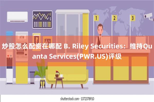 炒股怎么配资在哪配 B. Riley Securities：维持Quanta Services(PWR.US)评级