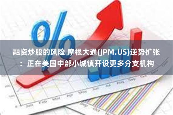 融资炒股的风险 摩根大通(JPM.US)逆势扩张：正在美