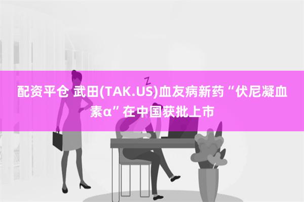 配资平仓 武田(TAK.US)血友病新药“伏尼凝血素α”