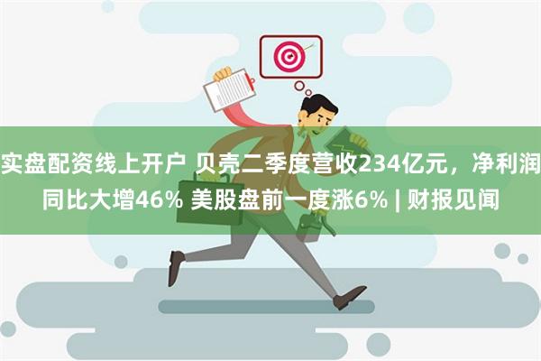 实盘配资线上开户 贝壳二季度营收234亿元，净利润同比大增46% 美股盘前一度涨6% | 财报见闻