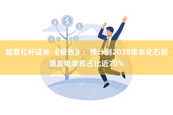 股票杠杆证券 《报告》：预计到2030年非化石能源发电装机占比近70%