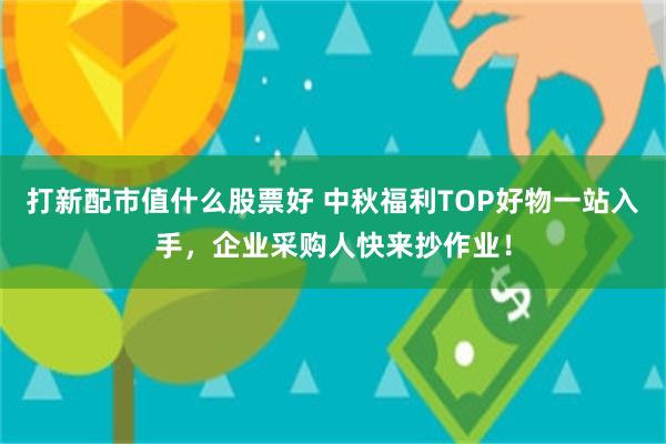 打新配市值什么股票好 中秋福利TOP好物一站入手，企业采购人快来抄作业！