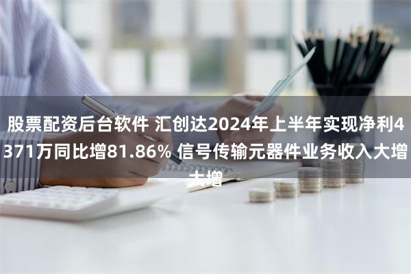 股票配资后台软件 汇创达2024年上半年实现净利4371万同比增81.86% 信号传输元器件业务收入大增