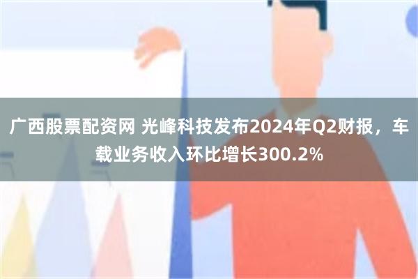 广西股票配资网 光峰科技发布2024年Q2财报，车载业务收入环比增长300.2%