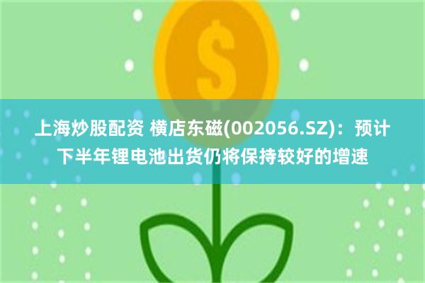 上海炒股配资 横店东磁(002056.SZ)：预计下半年锂电池出货仍将保持较好的增速