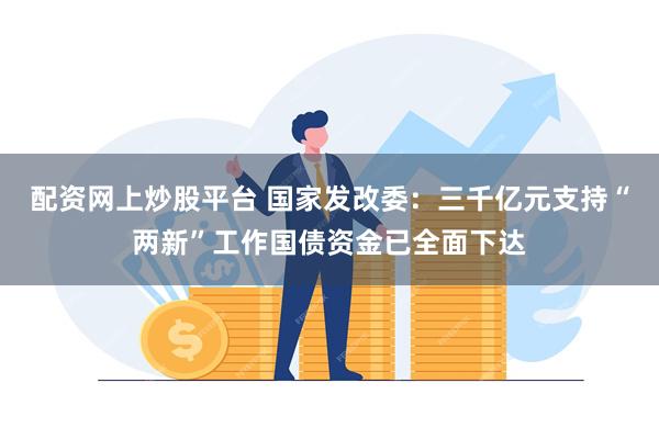 配资网上炒股平台 国家发改委：三千亿元支持“两新”工作国债资金已全面下达