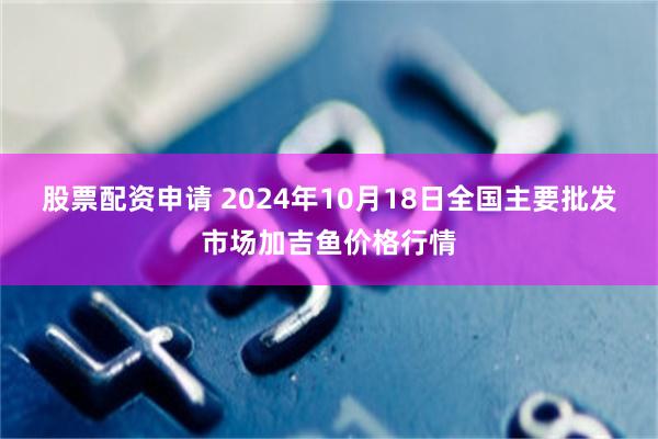 股票配资申请 2024年10月18日全国主要批发市场加吉鱼价格行情