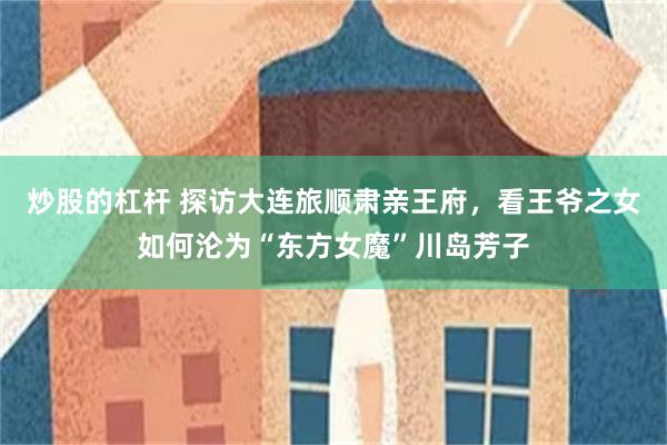 炒股的杠杆 探访大连旅顺肃亲王府，看王爷之女如何沦为“东方女魔”川岛芳子