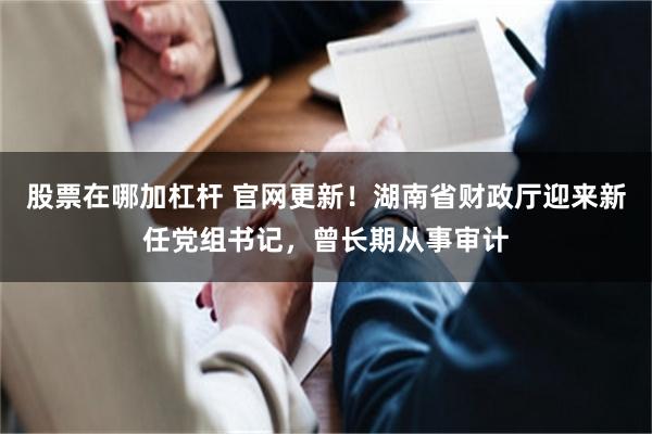 股票在哪加杠杆 官网更新！湖南省财政厅迎来新任党组书记，曾长期从事审计