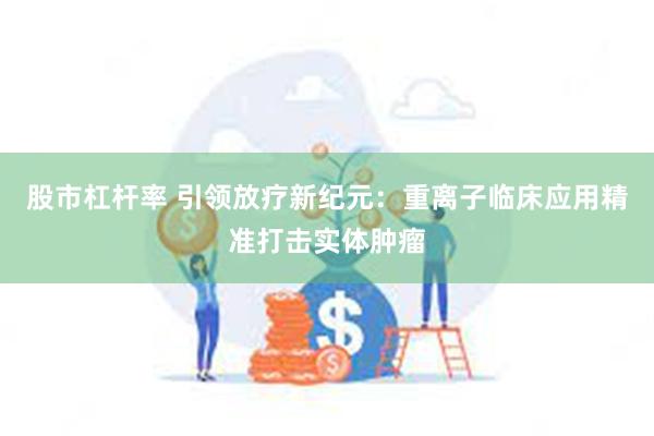 股市杠杆率 引领放疗新纪元：重离子临床应用精准打击实体肿瘤