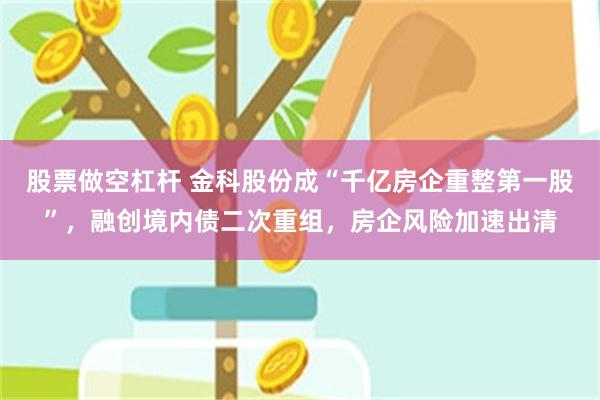 股票做空杠杆 金科股份成“千亿房企重整第一股”，融创境内债二次重组，房企风险加速出清