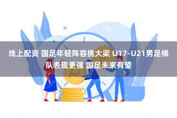 线上配资 国足年轻阵容挑大梁 U17-U21男足梯队表现更强 国足未来有望