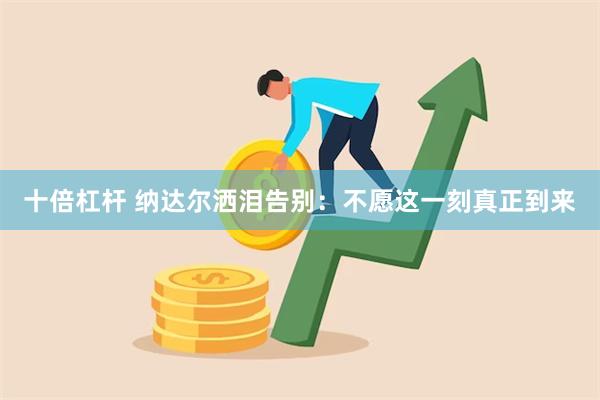 十倍杠杆 纳达尔洒泪告别：不愿这一刻真正到来