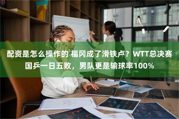 配资是怎么操作的 福冈成了滑铁卢？WTT总决赛国乒一日五败，