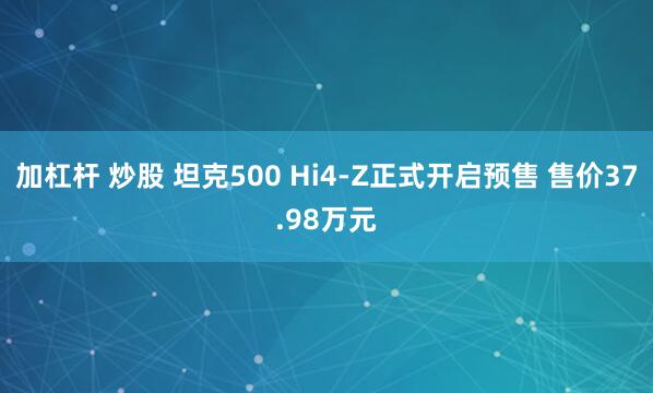 加杠杆 炒股 坦克500 Hi4-Z正式开启预售 售价37.98万元