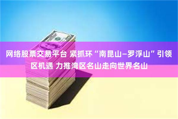 网络股票交易平台 紧抓环“南昆山—罗浮山”引领区机遇 力推湾区名山走向世界名山