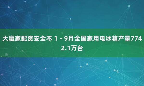 大赢家配资安全不 1－9月全国家用电冰箱产量7742.1万台