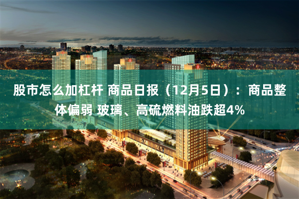 股市怎么加杠杆 商品日报（12月5日）：商品整体偏弱 玻璃、高硫燃料油跌超4%