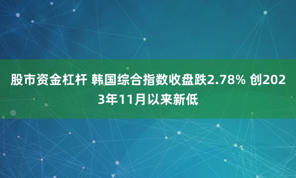 股市资金杠杆 韩国综合指数收盘跌2.78% 创2023年11月以来新低