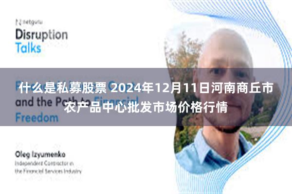 什么是私募股票 2024年12月11日河南商丘市农产品中心批发市场价格行情