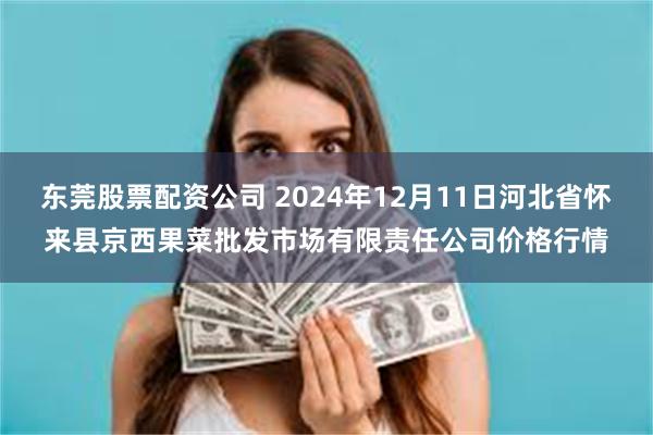 东莞股票配资公司 2024年12月11日河北省怀来县京西果菜批发市场有限责任公司价格行情