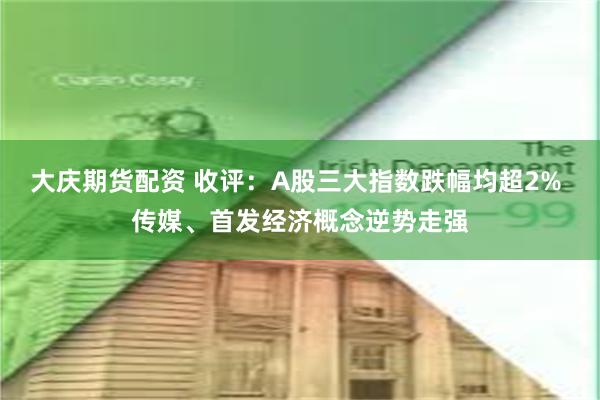 大庆期货配资 收评：A股三大指数跌幅均超2% 传媒、首发经济概念逆势走强