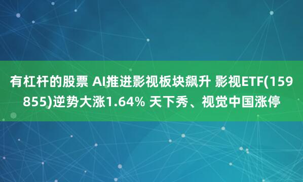 有杠杆的股票 AI推进影视板块飙升 影视ETF(159855)逆势大涨1.64% 天下秀、视觉中国涨停