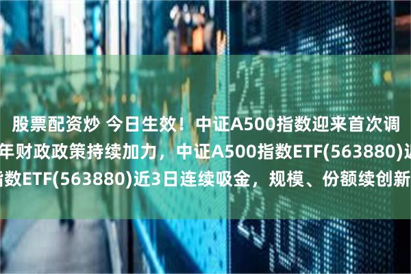 股票配资炒 今日生效！中证A500指数迎来首次调仓，顶层会议强调明年财政政策持续加力，中证A500指数ETF(563880)近3日连续吸金，规模、份额续创新高！