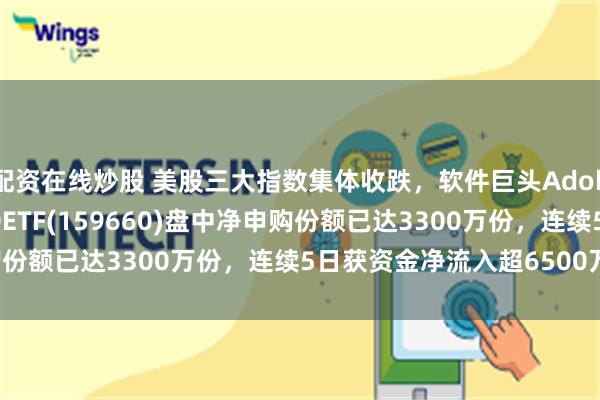 配资在线炒股 美股三大指数集体收跌，软件巨头Adobe跌超13%，纳指100ETF(159660)盘中净申购份额已达3300万份，连续5日获资金净流入超6500万元！