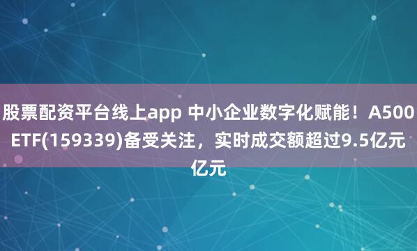 股票配资平台线上app 中小企业数字化赋能！A500ETF(159339)备受关注，实时成交额超过9.5亿元