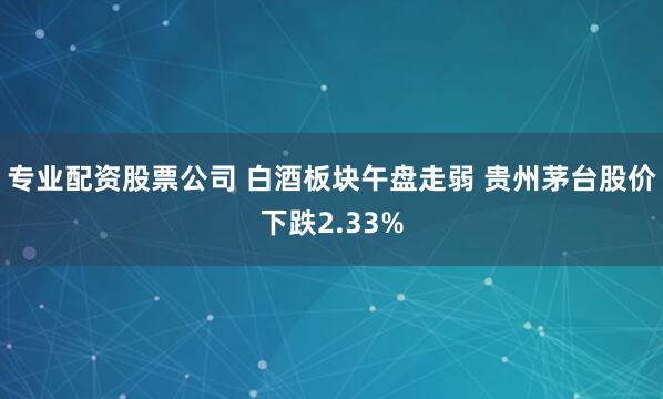 专业配资股票公司 白酒板块午盘走弱 贵州茅台股价下跌2.33%