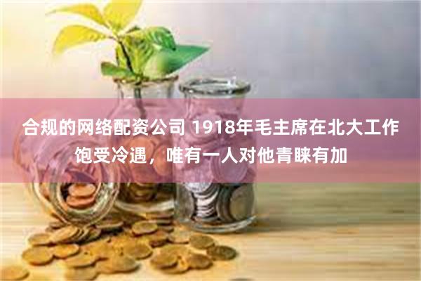 合规的网络配资公司 1918年毛主席在北大工作饱受冷遇，唯有一人对他青睐有加