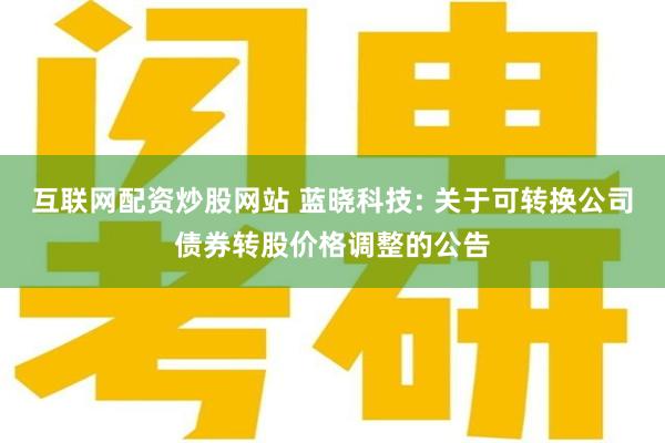 互联网配资炒股网站 蓝晓科技: 关于可转换公司债券转股价格调整的公告