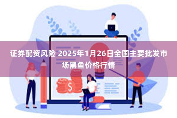 证券配资风险 2025年1月26日全国主要批发市场黑鱼价格行情