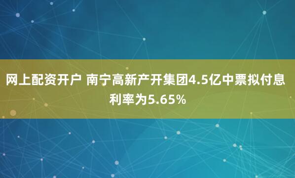 网上配资开户 南宁高新产开集团4.5亿中票拟付息 利率为5.65%