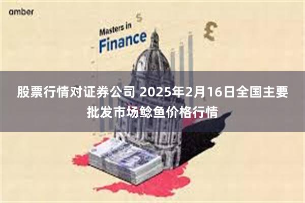 股票行情对证券公司 2025年2月16日全国主要批发市场鲶鱼价格行情