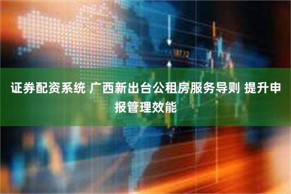 证券配资系统 广西新出台公租房服务导则 提升申报管理效能