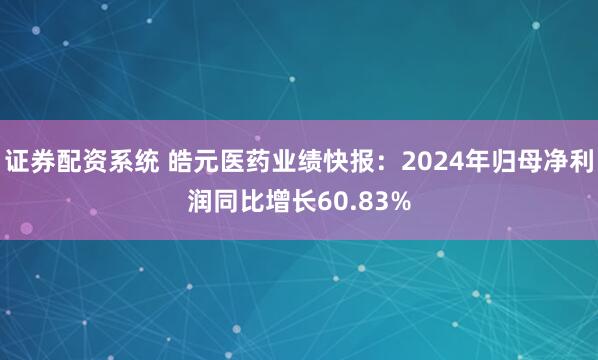 证券配资系统 皓元医药业绩快报：2024年归母净利润同比增长60.83%