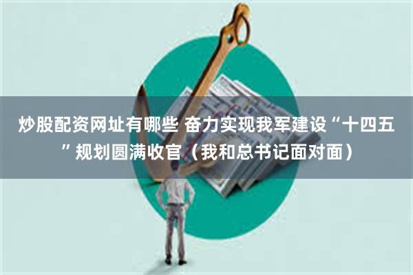 炒股配资网址有哪些 奋力实现我军建设“十四五”规划圆满收官（我和总书记面对面）