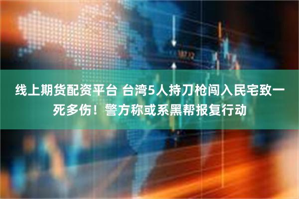 线上期货配资平台 台湾5人持刀枪闯入民宅致一死多伤！警方称或系黑帮报复行动